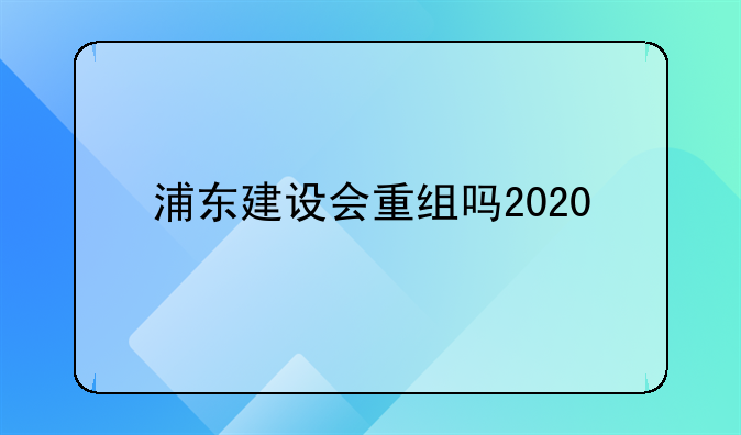 浦东建设会重组吗2020