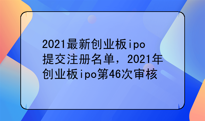 2021最新创业板ipo提交注册名单，2021年创业板ipo第46次审核